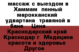 массаж с выездом в Хаммам (пенный-марокканский) удвартана (травяной в бане) › Цена ­ 5 000 - Краснодарский край, Краснодар г. Медицина, красота и здоровье » Другое   . Краснодарский край,Краснодар г.